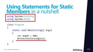 Page 
Using Statements for Static 
Members in a nutshell 
using System.Console; 
using System.Math; 
class Program 
{ 
static void Main(string[] args) 
{ 
var angle = 90d; 
WriteLine(Sin(angle)); 
} 
} 
/ Copyright ©2014 21 by Readify Pty Ltd @fekberg 
 