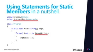 Page 
Using Statements for Static 
Members in a nutshell 
using System.Console; 
using System.Linq.Enumerable; 
class Program 
{ 
static void Main(string[] args) 
{ 
foreach (var i in Range(0, 10)) 
{ 
WriteLine(i); 
} 
} 
} 
/ Copyright ©2014 22 by Readify Pty Ltd @fekberg 
 