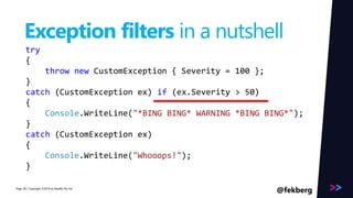Page 
Exception filters in a nutshell 
try 
{ 
throw new CustomException { Severity = 100 }; 
} 
catch (CustomException ex) if (ex.Severity > 50) 
{ 
Console.WriteLine("*BING BING* WARNING *BING BING*"); 
} 
catch (CustomException ex) 
{ 
Console.WriteLine("Whooops!"); 
} 
/ Copyright ©2014 28 by Readify Pty Ltd @fekberg 
 