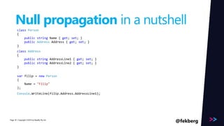Page 
Null propagation in a nutshell 
class Person 
{ 
public string Name { get; set; } 
public Address Address { get; set; } 
} 
class Address 
{ 
public string AddressLine1 { get; set; } 
public string AddressLine2 { get; set; } 
} 
var filip = new Person 
{ 
Name = "Filip" 
}; 
Console.WriteLine(filip.Address.AddressLine1); 
/ Copyright ©2014 30 by Readify Pty Ltd @fekberg 
 