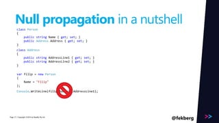 Page 
Null propagation in a nutshell 
class Person 
{ 
public string Name { get; set; } 
public Address Address { get; set; } 
} 
class Address 
{ 
public string AddressLine1 { get; set; } 
public string AddressLine2 { get; set; } 
} 
var filip = new Person 
{ 
Name = "Filip" 
}; 
Console.WriteLine(filip.Address.AddressLine1); 
/ Copyright ©2014 31 by Readify Pty Ltd @fekberg 
 