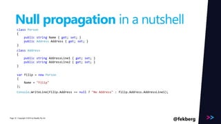 Page 
Null propagation in a nutshell 
class Person 
{ 
public string Name { get; set; } 
public Address Address { get; set; } 
} 
class Address 
{ 
public string AddressLine1 { get; set; } 
public string AddressLine2 { get; set; } 
} 
var filip = new Person 
{ 
Name = "Filip" 
}; 
Console.WriteLine(filip.Address .=A=d dnruelslsL?i n"eN1o) ;Address" : filip.Address.AddressLine1); 
/ Copyright ©2014 32 by Readify Pty Ltd @fekberg 
 