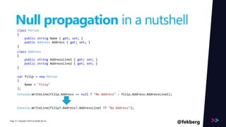 Page 
Null propagation in a nutshell 
class Person 
{ 
public string Name { get; set; } 
public Address Address { get; set; } 
} 
class Address 
{ 
public string AddressLine1 { get; set; } 
public string AddressLine2 { get; set; } 
} 
var filip = new Person 
{ 
Name = "Filip" 
}; 
Console.WriteLine(filip.Address .=A=d dnruelslsL?i n"eN1o) ;Address" : filip.Address.AddressLine1); 
Console.WriteLine(filip?.Address?.AddressLine1 ?? "No Address"); 
/ Copyright ©2014 33 by Readify Pty Ltd @fekberg 
 