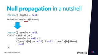 Page 
Null propagation in a nutshell 
Person[] people = null; 
WriteLine(people?[0]?.Name); 
Person[] people = null; 
Console.WriteLine( 
(people != null) ? 
((people[0] == null) ? null : people[0].Name) 
: null 
); 
/ Copyright ©2014 35 by Readify Pty Ltd @fekberg 
 