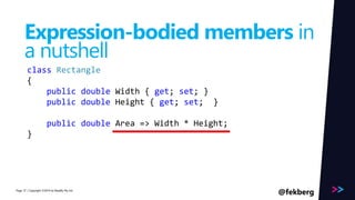 Page 
Expression-bodied members in 
a nutshell 
class Rectangle 
{ 
public double Width { get; set; } 
public double Height { get; set; } 
public double Area => Width * Height; 
} 
/ Copyright ©2014 37 by Readify Pty Ltd @fekberg 
 