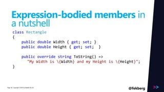 Page 
Expression-bodied members in 
a nutshell 
class Rectangle 
{ 
public double Width { get; set; } 
public double Height { get; set; } 
public override string ToString() => 
"My Width is {Width} and my Height is {Height}"; 
} 
/ Copyright ©2014 38 by Readify Pty Ltd @fekberg 
 
