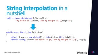 Page 
String interpolation in a 
nutshell 
public override string ToString() => 
"My Width is {Width} and my Height is {Height}"; 
public override string ToString() 
{ 
object[] args = new object[] { this.Width, this.Height }; 
return string.Format("My Width is {0} and my Height is {1}", args); 
} 
/ Copyright ©2014 41 by Readify Pty Ltd @fekberg 
 