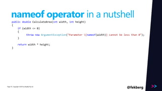 Page 
nameof operator in a nutshell 
public double CalculateArea(int width, int height) 
{ 
if (width <= 0) 
{ 
throw new ArgumentException("Parameter {nameof(width)} cannot be less than 0"); 
} 
return width * height; 
} 
/ Copyright ©2014 45 by Readify Pty Ltd @fekberg 
 