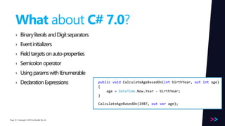 Page 
What about C# 7.0? 
› Binary literals and Digit separators 
› Event initializers 
› Field targets on auto-properties 
› Semicolon operator 
› Using params with IEnumerable 
› Declaration Expressions 
/ Copyright ©2014 53 by Readify Pty Ltd 
public void CalculateAgeBasedOn(int birthYear, out int age) 
{ 
age = DateTime.Now.Year - birthYear; 
} 
CalculateAgeBasedOn(1987, out var age); 
 