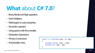 Page 
What about C# 7.0? 
› Binary literals and Digit separators 
› Event initializers 
› Field targets on auto-properties 
› Semicolon operator 
› Using params with IEnumerable 
› Declaration Expressions 
› Primary Constructors 
› And possibly more... 
/ Copyright ©2014 54 by Readify Pty Ltd 
class Person(string name, int age) 
{ 
private string _name = name; 
private int _age = age; 
} 
 