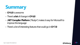 Page 
Summary 
› C# 6.0 is awesome 
› There’s a lot of change in C# 6.0 
› .NET Compiler Platform ("Roslyn") makes it easy for Microsoft to 
improve the language 
› There’s a lot of interesting features that could go in C# 7.0 
/ Copyright ©2014 56 by Readify Pty Ltd 
@fekberg 
 