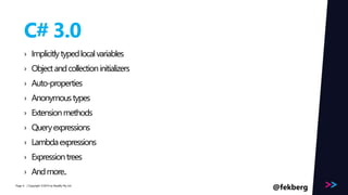 Page 
C# 3.0 
› Implicitly typed local variables 
› Object and collection initializers 
› Auto-properties 
› Anonymous types 
› Extension methods 
› Query expressions 
› Lambda expressions 
› Expression trees 
› And more.. 
/ Copyright ©2014 6 by Readify Pty Ltd @fekberg 
 