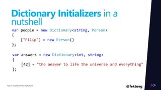 Page 
Dictionary Initializers in a 
nutshell 
var people = new Dictionary<string, Person> 
{ 
["Filip"] = new Person() 
}; 
var answers = new Dictionary<int, string> 
{ 
[42] = "the answer to life the universe and everything" 
}; 
/ Copyright ©2014 24 by Readify Pty Ltd @fekberg 
 