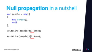 Page 
Null propagation in a nutshell 
var people = new[] 
{ 
new Person(), 
null 
}; 
WriteLine(people[0]?.Name); 
WriteLine(people[1]?.Name); 
/ Copyright ©2014 34 by Readify Pty Ltd @fekberg 
 