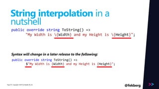 Page 
String interpolation in a 
nutshell 
public override string ToString() => 
"My Width is {Width} and my Height is {Height}"; 
Syntax will change in a later release to the following: 
public override string ToString() => 
$"My Width is {Width} and my Height is {Height}"; 
/ Copyright ©2014 40 by Readify Pty Ltd @fekberg 
 