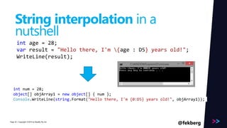 int num = 28; 
object[] objArray1 = new object[] { num }; 
Console.WriteLine(string.Format("Hello there, I'm {0:D5} years old!", objArray1)); 
Page 
String interpolation in a 
nutshell 
int age = 28; 
var result = "Hello there, I'm {age : D5} years old!"; 
WriteLine(result); 
/ Copyright ©2014 42 by Readify Pty Ltd @fekberg 
 