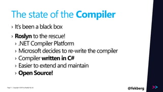 Page 
The state of the Compiler 
› It’s been a black box 
› Roslyn to the rescue! 
› .NET Compiler Platform 
› Microsoft decides to re-write the compiler 
› Compiler written in C# 
› Easier to extend and maintain 
› Open Source! 
/ Copyright ©2014 9 by Readify Pty Ltd @fekberg 
 
