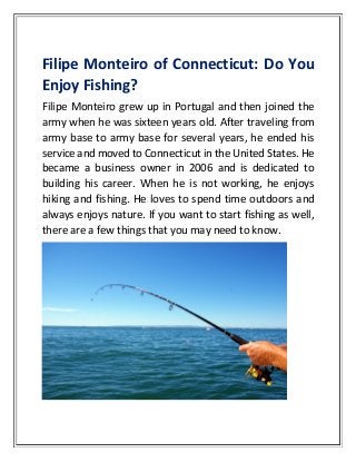 Filipe Monteiro of Connecticut: Do You
Enjoy Fishing?
Filipe Monteiro grew up in Portugal and then joined the
army when he was sixteen years old. After traveling from
army base to army base for several years, he ended his
service and moved to Connecticut in the United States. He
became a business owner in 2006 and is dedicated to
building his career. When he is not working, he enjoys
hiking and fishing. He loves to spend time outdoors and
always enjoys nature. If you want to start fishing as well,
there are a few things that you may need to know.
 