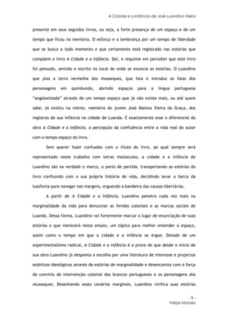 A Cidade e a Infância de José Luandino Vieira


presente em seus seguidos livros, ou seja, a forte presença de um espaço e de um

tempo que ficou na memória. O esforço e a lembrança por um tempo de liberdade

que se busca a todo momento e que certamente está registrado nas estórias que

compõem o livro A Cidade e a Infância. Daí, o requinte em perceber que este livro

foi pensado, sentido e escrito no local de onde se enuncia as estórias. O Luandino

que pisa a terra vermelha dos musseques, que fala e introduz as falas dos

personagens   em    quimbundo,    abrindo   espaços   para   a   língua     portuguesa

“angolanizada” através de um tempo espaço que já não existe mais, ou até quem

sabe, só existiu na mente, memória do jovem José Mateus Vieira da Graça, dos

registros de sua infância na cidade de Luanda. É exactamente esse o diferencial da

obra A Cidade e a Infância, a percepção da confluência entre a vida real do autor

com o tempo espaço do livro.

       Sem querer fazer confusões com o título do livro, ao qual sempre será

representado neste trabalho com letras maiúsculas, a cidade e a infância de

Luandino são na verdade o marco, o porto de partida, transportando as estórias do

livro confluindo com a sua própria história de vida, decidindo levar a barca da

lusofonia para navegar nas margens, erguendo a bandeira das causas libertárias.

       A partir de A Cidade e a Infância, Luandino penetra cada vez mais na

marginalidade da vida para denunciar as feridas coloniais e as marcas sociais de

Luanda. Dessa forma, Luandino vai fortemente marcar o lugar de enunciação de suas

estórias o que merecerá neste ensaio, um tópico para melhor entender o espaço,

assim como o tempo em que a cidade e a infância se ergue. Dotado de um

experimentalismo radical, A Cidade e a Infância é a prova de que desde o início de

sua obra Luandino já desponta a escolha por uma literatura de interesse e projectos

estéticos-ideológicos através de estórias de marginalidade e desencantos com a força

do convívio de intervenção colonial dos brancos portugueses e os personagens dos

musseques. Desenhando esses cenários marginais, Luandino vivifica suas estórias


                                                                                    -9-
                                                                          Felipe Moraes
 