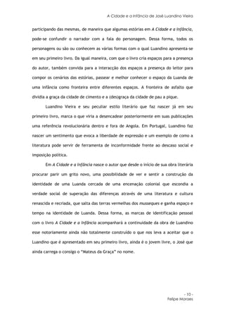 A Cidade e a Infância de José Luandino Vieira


participando das mesmas, de maneira que algumas estórias em A Cidade e a Infância,

pode-se confundir o narrador com a fala do personagem. Dessa forma, todos os

personagens ou são ou conhecem as várias formas com o qual Luandino apresenta-se

em seu primeiro livro. Da igual maneira, com que o livro cria espaços para a presença

do autor, também convida para a interacção dos espaços a presença do leitor para

compor os cenários das estórias, passear e melhor conhecer o espaço da Luanda de

uma infância como fronteira entre diferentes espaços. A fronteira de asfalto que

dividia a graça da cidade de cimento e a (des)graça da cidade de pau a pique.

       Luandino Vieira e seu peculiar estilo literário que faz nascer já em seu

primeiro livro, marca o que viria a desencadear posteriormente em suas publicações

uma referência revolucionária dentro e fora de Angola. Em Portugal, Luandino faz

nascer um sentimento que evoca a liberdade de expressão e um exemplo de como a

literatura pode servir de ferramenta de inconformidade frente ao descaso social e

imposição política.

       Em A Cidade e a Infância nasce o autor que desde o início de sua obra literária

procurar parir um grito novo, uma possibilidade de ver e sentir a construção da

identidade de uma Luanda cercada de uma encenação colonial que escondia a

verdade social de superação das diferenças através de uma literatura e cultura

renascida e recriada, que salta das terras vermelhas dos musseques e ganha espaço e

tempo na identidade de Luanda. Dessa forma, as marcas de identificação pessoal

com o livro A Cidade e a Infância acompanhará a continuidade da obra de Luandino

esse notoriamente ainda não totalmente construído o que nos leva a aceitar que o

Luandino que é apresentado em seu primeiro livro, ainda é o jovem livre, o José que

ainda carrega o consigo o “Mateus da Graça” no nome.




                                                                                 - 10 -
                                                                        Felipe Moraes
 