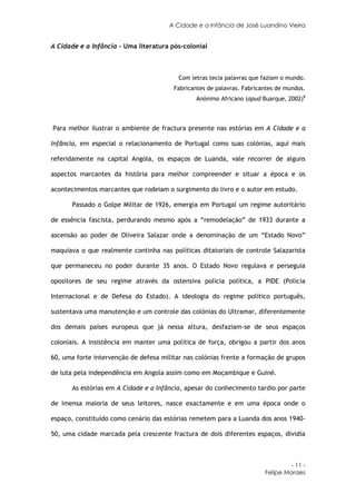 A Cidade e a Infância de José Luandino Vieira


A Cidade e a Infância - Uma literatura pós-colonial



                                          Com letras tecia palavras que faziam o mundo.
                                        Fabricantes de palavras. Fabricantes de mundos.
                                                Anónimo Africano (apud Buarque, 2002)8



Para melhor ilustrar o ambiente de fractura presente nas estórias em A Cidade e a

Infância, em especial o relacionamento de Portugal como suas colónias, aqui mais

referidamente na capital Angola, os espaços de Luanda, vale recorrer de alguns

aspectos marcantes da história para melhor compreender e situar a época e os

acontecimentos marcantes que rodeiam o surgimento do livro e o autor em estudo.

      Passado o Golpe Militar de 1926, emergia em Portugal um regime autoritário

de essência fascista, perdurando mesmo após a “remodelação” de 1933 durante a

ascensão ao poder de Oliveira Salazar onde a denominação de um “Estado Novo”

maquiava o que realmente continha nas políticas ditatoriais de controle Salazarista

que permaneceu no poder durante 35 anos. O Estado Novo regulava e perseguia

opositores de seu regime através da ostensiva polícia política, a PIDE (Polícia

Internacional e de Defesa do Estado). A ideologia do regime político português,

sustentava uma manutenção e um controle das colónias do Ultramar, diferentemente

dos demais países europeus que já nessa altura, desfaziam-se de seus espaços

coloniais. A insistência em manter uma política de força, obrigou a partir dos anos

60, uma forte intervenção de defesa militar nas colónias frente a formação de grupos

de luta pela independência em Angola assim como em Moçambique e Guiné.

      As estórias em A Cidade e a Infância, apesar do conhecimento tardio por parte

de imensa maioria de seus leitores, nasce exactamente e em uma época onde o

espaço, constituído como cenário das estórias remetem para a Luanda dos anos 1940-

50, uma cidade marcada pela crescente fractura de dois diferentes espaços, dividia



                                                                                 - 11 -
                                                                        Felipe Moraes
 