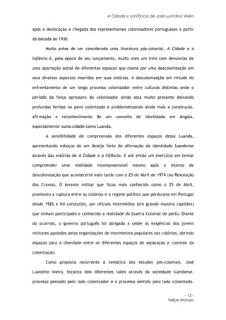 A Cidade e a Infância de José Luandino Vieira


após a deslocação e chegada dos representantes colonizadores portugueses a partir

da década de 1930.

      Muito antes de ser considerado uma literatura pós-colonial, A Cidade e a

Infância é, pela época de seu lançamento, muito mais um livro com denúncias de

uma apartação social de diferentes espaços que clama por uma descolonização em

seus diversos aspectos inseridos em suas estórias. A descolonização em virtude do

enfrentamento de um longo processo colonizador entre culturas distintas onde o

período da força opressora do colonizador ainda esta muito presente deixando

profundas feridas no povo colonizado e problematizando ainda mais a construção,

afirmação   e   reconhecimento    de   um   conceito    de   identidade   em    Angola,

especialmente numa cidade como Luanda.

      A sensibilidade de compreensão dos diferentes espaços dessa Luanda,

apresentando esboços de um desejo forte de afirmação da identidade luandense

através das estórias de A Cidade e a Infância, é até então um exercício em tentar

compreender     uma   realidade   incompreensível      mesmo   após   o    intento    de

descolonização que aconteceria mais tarde com o 25 de Abril de 1974 (ou Revolução

dos Cravos). O levante militar que ficou mais conhecido como o 25 de Abril,

promoveu a ruptura entre as colónias e o regime político que perdurava em Portugal

desde 1926 e foi conduzido, por oficiais intermédios (em grande maioria capitães)

que tinham participado e conhecido a realidade da Guerra Colonial de perto. Diante

do ocorrido, o governo português foi obrigado a ceder as exigências dos jovens

militares apoiados pelas organizações de movimentos populares nas colónias, abrindo

espaços para a liberdade entre os diferentes espaços de separação e controle da

colonização.

      Como proposta recorrente à temática dos estudos pós-coloniais, José

Luandino Vieira, focaliza dois diferentes lados através da sociedade luandanse,

processo pensado pelo lado colonizador e o processo sentido pelo lado colonizado.


                                                                                   - 12 -
                                                                          Felipe Moraes
 