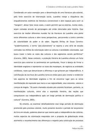 A Cidade e a Infância de José Luandino Vieira


Considerado um autor exemplar para a denominação de uma literatura pós-colonial,

pelo forte exercício de intervenção social, Luandino rompe a eloquência dos

enquadramentos estéticos da literatura convencional e abre espaços para ouvir as

“margens”, deixar falar novas vozes, e assim permitir que as estórias, muitas vezes,

sejam contadas através de personagens até então silenciados pela história. Esse

exercício de mediar diferentes mundos faz da literatura de Luandino uma ponte

entre diferentes culturas e abre novas perspectivas, percorrendo o contra caminho

da colonialidade do poder e do saber. Segundo Shirley de Souza Carreira:

“academicamente, o termo ‘pós-colonialismo’ se reporta a uma série de estudos

centrados nos efeitos da colonização sobre as culturas e sociedades colonizadas, que

busca trazer à baila as vozes das culturas e dos segmentos sociais periféricos”

(Carreira, 2003). Nesse contexto, a produção literária de Luandino oferece um forte

exercício para externar os sentimentos em quimbundo, fincar o desejo de firmar a

identidade angolana e representar as vozes dos musseques, de registras as oralidades

cotidianas, vozes que denunciavam a diferença e que gritavam por independência. A

contribuição da escritura de Luandino torna-se então palco para revelar e evidenciar

tais aspectos da identidade angolana a fim de encontrar lugar para as várias

manifestações de expressão que marca a sua regionalidade, seus costumes, valores e

crenças de Angola. “Os assim chamados estudos pós-coloniais focalizam, portanto, as

manifestações culturais, entre elas a expressão literária, das nações que

conquistaram sua independência após um longo período de dominação política e

cultural” (Carreira, 2003).

       No entanto, ao examinar detalhadamente esse longo período de dominação

promovido pelo processo colonial, muito presente durante o período de lançamento

do livro em estudo, podemos observar que mesmo após a independência das colónias,

muitos aspectos da colonização maquiados com a proposta de globalização ainda

atormenta o reconhecimento das diferenças e respeito pela construção de processos


                                                                               - 13 -
                                                                      Felipe Moraes
 