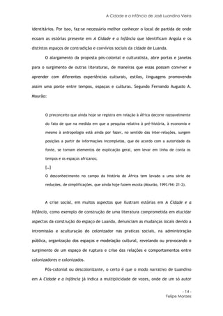 A Cidade e a Infância de José Luandino Vieira


identitários. Por isso, faz-se necessário melhor conhecer o local de partida de onde

ecoam as estórias presente em A Cidade e a Infância que identificam Angola e os

distintos espaços de contradição e convívios sociais da cidade de Luanda.

       O alargamento da proposta pós-colonial e culturalista, abre portas e janelas

para o surgimento de outras literaturas, de maneiras que essas possam conviver e

aprender com diferentes experiências culturais, estilos, linguagens promovendo

assim uma ponte entre tempos, espaços e culturas. Segundo Fernando Augusto A.

Mourão:



       O preconceito que ainda hoje se registra em relação à África decorre razoavelmente

       do fato de que na medida em que a pesquisa relativa à pré-história, à economia e

       mesmo à antropologia está ainda por fazer, no sentido das inter-relações, surgem

       posições a partir de informações incompletas, que de acordo com a autoridade da

       fonte, se tornam elementos de explicação geral, sem levar em linha de conta os

       tempos e os espaços africanos;

       […]

       O desconhecimento no campo da história de África tem levado a uma série de

       reduções, de simplificações, que ainda hoje fazem escola (Mourão, 1993/94: 21-2).



       A crise social, em muitos aspectos que ilustram estórias em A Cidade e a

Infância, como exemplo de construção de uma literatura comprometida em elucidar

aspectos da construção do espaço de Luanda, denunciam as mudanças locais devido a

intromissão e aculturação do colonizador nas praticas sociais, na administração

pública, organização dos espaços e modelação cultural, revelando ou provocando o

surgimento de um espaço de ruptura e crise das relações e comportamentos entre

colonizadores e colonizados.

       Pós-colonial ou descolonizante, o certo é que o modo narrativo de Luandino

em A Cidade e a Infância já indica a multiplicidade de vozes, onde de um só autor


                                                                                     - 14 -
                                                                            Felipe Moraes
 