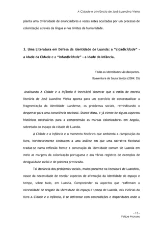 A Cidade e a Infância de José Luandino Vieira


planta uma diversidade de enunciadores e vozes antes ocultadas por um processo de

colonização através da língua e nos limites da humanidade.




3. Uma Literatura em Defesa da Identidade de Luanda: a “cidadicidade” -

a idade da Cidade e a “infanticidade” - a idade da Infância.



                                                    Todas as identidades são dançantes.

                                                  Boaventura de Sousa Santos (2004: 55)



Analisando A Cidade e a Infância é inevitável observar que o estilo de estreia

literária de José Luandino Vieira aponta para um exercício de contextualizar a

fragmentação da identidade luandense, os problemas sociais, reivindicando o

despertar para uma consciência nacional. Diante disso, e já ciente de alguns aspectos

históricos necessários para a compreensão as marcas colonizadoras em Angola,

sobretudo do espaço da cidade de Luanda.

       A Cidade e a Infância e o momento histórico que ambienta a composição do

livro, inevitavelmente conduzem a uma análise em que uma narrativa ficcional

traduz-se numa reflexão frente a construção da identidade comum de Luanda em

meio as margens da colonização portuguesa e aos vários registros de exemplos de

desigualdade social e de pobreza provocada.

       Tal denúncia dos problemas sociais, muito presente na literatura de Luandino,

nasce da necessidade de revelar aspectos de afirmação da identidade do espaço e

tempo, sobre tudo, em Luanda. Compreender os aspectos que reafirmam a

necessidade de resgate da identidade do espaço e tempo de Luanda, nas estórias do

livro A Cidade e a Infância, é se defrontar com contradições e disparidades onde a




                                                                                 - 15 -
                                                                        Felipe Moraes
 