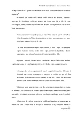 A Cidade e a Infância de José Luandino Vieira


multiplicidade étnica ganha características marcantes para construção da sociedade

angolana.9

          O desenho da Luanda multi-étnica adorna muitas das estórias, identifica

processo de identidade registrado através da língua que dá a fala de seus

personagens, como podemos acompanhar em diversas cenas presentes nas estórias,

como por exemplo:



          Disse que o homem branco não presta, só faz mulatos e depois quando vai no Puto

          deixa só negra com os filhos, como quando vai no capim fazer as coisas e nem tapa,

          como fazem os gatos (Vieira, 1977: 122).



          E as vezes passava também aquele negro velhinho, o Velho Congo. E os pequenos

          negros, mulatos e brancos, calções rotos e sujos, corriam-nos à pedrada, e depois

          fugiam para a casa gritando Velo congo uáricooooongooo (ibid.: 102).



          O próprio Luandino, em entrevista concedida a Margarida Calafate Ribeiro,

explica o processo de escolha pelos registros através das vozes seus personagens.



          A linguagem dos bairros populares onde cresci, era parte integrante e definidora da

          identidade das minhas personagens e, portanto, o caminho era por aí. Estas

          personagens já estavam na literatura angolana, só que nunca tinham sido personagens

          centrais, isto é, aquelas em função das quais tudo se articula (Ribeiro, 2006).



          Tal cenário onde quase sempre a voz dos personagens representam as marcas

da diferença, da fractura social, toma a questão étnica para desenhar contradições e

apartações através do racismo perante uma Luanda de erguida por uma diversidade

social.

          O forte teor de racismo presente na estória de Faustino, vai caracterizar as

marcas de uma Luanda onde os espaços e sobretudo a raça impõem marcas e
                                                                                           - 16 -
                                                                                  Felipe Moraes
 