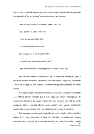 A Cidade e a Infância de José Luandino Vieira


isso, as marcas identitárias dos espaços de Luanda através da utilização de supressão

metaplasmática10 ou por aférese11 em várias estórias, por exemplo:



       - Vem p’ra casa, Toninho! Se t’apanho... (Vieira, 1977: 84).



       - qu’é qu’o lobo tá fazer? (ibid.: 107).



        - Zito, ‘tás acordado? (ibid.: 109).



       - Qu’havemos de fazer? (ibid.: 114).



       Como nas palavras de Don’Ana (ibid.: 124).



       - ‘inda hás de ter um filho meu! (ibid.: 130).12



       - Bom dia m’nha senhora! M’to obrigado m’nha senhora! (ibid.: 145).



       Esse artifício literário transporta a fala, as vozes dos musseques, para a

escrita de maneira inalterada, defendendo a autenticidade da língua viva, mesclando

o modo da fala popular com a escrita. Transformando palavras quebradas em ideias

inteiras.

       A perspectiva pós-colonial identificada na narrativa de Luandino em A Cidade

e a Infância permite contudo que o leitor faça uma leitura interrogativa, de

questionamentos diante do espaço e tempo por onde passeiam suas estórias, sendo

necessário olhos e ouvidos atentos para descobrir uma Luanda inicialmente

apresentada em seu primeiro livro e revisitada nas outras obras de Luandino.

       Essa supressão metaplasmática das palavras, representadas no livro, também

podem servir para denominar a falta de liberdade provocada nos espaços

marginalizados, a ruptura da intervenção colonial e os cortes identitários, criando
                                                                                       - 18 -
                                                                              Felipe Moraes
 