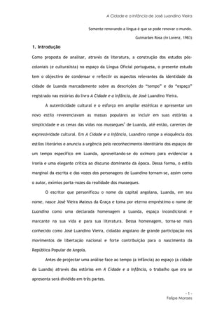 A Cidade e a Infância de José Luandino Vieira


                               Somente renovando a língua é que se pode renovar o mundo.

                                                         Guimarães Rosa (in Lorenz, 1983)

1. Introdução

Como proposta de analisar, através da literatura, a construção dos estudos pós-

coloniais (e culturalista) no espaço da Língua Oficial portuguesa, o presente estudo

tem o objectivo de condensar e reflectir os aspectos relevantes da identidade da

cidade de Luanda marcadamente sobre as descrições do “tempo” e do “espaço”

registrado nas estórias do livro A Cidade e a Infância, de José Luandino Vieira.

       A autenticidade cultural e o esforço em ampliar estéticas e apresentar um

novo estilo reverenciavam as massas populares ao incluir em suas estórias a

simplicidade e as cenas das vidas nos musseques1 de Luanda, até então, carentes de

expressividade cultural. Em A Cidade e a Infância, Luandino rompe a eloquência dos

estilos literários e anuncia a urgência pelo reconhecimento identitário dos espaços de

um tempo específico em Luanda, aproveitando-se do oximoro para evidenciar a

ironia e uma elegante crítica ao discurso dominante da época. Dessa forma, o estilo

marginal da escrita e das vozes dos personagens de Luandino tornam-se, assim como

o autor, exímios porta-vozes da realidade dos musseques.

       O escritor que personificou o nome da capital angolana, Luanda, em seu

nome, nasce José Vieira Mateus da Graça e toma por eterno empréstimo o nome de

Luandino como uma declarada homenagem a Luanda, espaço incondicional e

marcante na sua vida e para sua literatura. Dessa homenagem, torna-se mais

conhecido como José Luandino Vieira, cidadão angolano de grande participação nos

movimentos de libertação nacional e forte contribuição para o nascimento da

República Popular de Angola.

       Antes de projectar uma análise face ao tempo (a infância) ao espaço (a cidade

de Luanda) através das estórias em A Cidade e a Infância, o trabalho que ora se

apresenta será dividido em três partes.


                                                                                    -1-
                                                                          Felipe Moraes
 