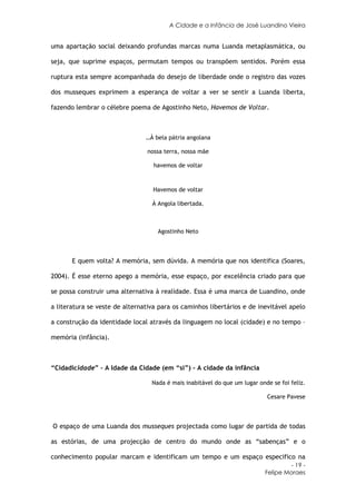 A Cidade e a Infância de José Luandino Vieira


uma apartação social deixando profundas marcas numa Luanda metaplasmática, ou

seja, que suprime espaços, permutam tempos ou transpõem sentidos. Porém essa

ruptura esta sempre acompanhada do desejo de liberdade onde o registro das vozes

dos musseques exprimem a esperança de voltar a ver se sentir a Luanda liberta,

fazendo lembrar o célebre poema de Agostinho Neto, Havemos de Voltar.



                                …À bela pátria angolana

                                 nossa terra, nossa mãe

                                   havemos de voltar



                                   Havemos de voltar

                                  À Angola libertada.



                                    Agostinho Neto



       E quem volta? A memória, sem dúvida. A memória que nos identifica (Soares,

2004). É esse eterno apego a memória, esse espaço, por excelência criado para que

se possa construir uma alternativa à realidade. Essa é uma marca de Luandino, onde

a literatura se veste de alternativa para os caminhos libertários e de inevitável apelo

a construção da identidade local através da linguagem no local (cidade) e no tempo –

memória (infância).



“Cidadicidade” – A Idade da Cidade (em “si”) - A cidade da infância

                                  Nada é mais inabitável do que um lugar onde se foi feliz.

                                                                            Cesare Pavese



O espaço de uma Luanda dos musseques projectada como lugar de partida de todas

as estórias, de uma projecção de centro do mundo onde as “sabenças” e o

conhecimento popular marcam e identificam um tempo e um espaço especifico na
                                                                                     - 19 -
                                                                            Felipe Moraes
 