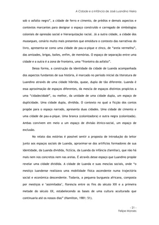 A Cidade e a Infância de José Luandino Vieira


sob o asfalto negro”, a cidade de ferro e cimento, de prédios e demais aspectos e

contextos marcantes para designar o espaço construído e carregado de simbologias

coloniais de opressão social e hierarquização racial. Já a outra cidade, a cidade dos

musseques, cenário muito mais presentes que emoldura o contexto das narrativas do

livro, apresenta-se como uma cidade de pau-a-pique e zinco, de “areia vermelha”,

das amizades, brigas, bailes, enfim, de memórias. O espaço de separação entre uma

cidade e a outra é a zona de fronteira, uma “fronteira do asfalto”.

       Dessa forma, a construção da identidade da cidade de Luanda acompanhada

dos aspectos fundantes de sua história, é marcado no período inicial da literatura de

Luandino através de uma cidade híbrida, quase, dupla de tão diferente. Luanda é

essa aproximação de espaços diferentes, da mescla de espaços distintos propícios a

uma “cidadecidade”, ou melhor, da unidade de uma cidade dupla, um espaço de

duplicidade. Uma cidade dupla, dividida. O contexto no qual a ficção dos contos

propõe para o espaço narrado, apresenta duas cidades. Uma cidade de cimento e

uma cidade de pau-a-pique. Uma branca (colonizadora) e outra negra (colonizada).

Ambas convivem em meio a um espaço de divisão étnico-social, um espaço de

exclusão.

       No relato das estórias é possível sentir a proposta de introdução do leitor

junto aos espaços sociais de Luanda, aproximar-se dos artifícios formadores de sua

identidade, da Luanda dividida, fictícia, da Luanda da infância (familiar), que não há

mais nem nos concretos nem nas areias. É através desse espaço que Luandino propõe

revelar uma cidade dividida. A cidade de Luanda e suas mesclas sociais, onde “o

mestiço luandense realizava uma mobilidade física ascendente numa trajectória

social e económica descendente. Todavia, a pequena burguesia africana, composta

por mestiços e ‘assimilados’, florescia entre os fins do século XIX e a primeira

metade do século XX, estabelecendo as bases de uma cultura aculturada que

continuaria até os nossos dias” (Hamilton, 1981: 51).


                                                                                 - 21 -
                                                                        Felipe Moraes
 