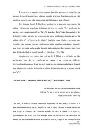 A Cidade e a Infância de José Luandino Vieira


       O presente e o passado entre espaços. Luandino percorre os mais diversos

campos da memória para trazer a tona o passado, a ternura do antigamente que não

existe no presente mas cabe a esperança faze-la florescer para o futuro.

       Bem destaca Russell G. Hamilton, ao observar a separação dos espaços, da

cidade, inicialmente através da dedicatória do livro em estudo: “[...] a colecção de

contos, com a dupla dedicatória, ‘Para Ti, Luanda’, ‘Para Vocês, Companheiros de

Infância’, inicia a carreira do jovem escritor como codificador daquelas partes da

cidade além d’ ‘A Fronteira de Asfalto’. Implícito nesse título e no conto que

introduz, há o processo contra a cidade europeizada, o qual por nostálgico e inocente

que fosse, em nada podia agradar às autoridades coloniais. Este volume, que é um

tipo de hino à cidade criouloafricana [...]” (Hamilton, 1981: 130).

       Notoriamente em muitas das estórias de A Cidade e a Infância, de tão

contagiante que são as referências do espaço e do tempo da infância,

inevitavelmente podemos deixar de ouvir os cantos, as músicas dos bailes no Kinaxixi

que adornam os cenários de Luanda. A cidade de Luandino esteve e sempre estará

em “si”.13



“Infanticidade” – A Idade da Infância (em ‘dó’)14 - a Infância na Cidade



                                        Ele despertava em mim todas as imagens da minha

                                   infância. Por isso eu sorria, com um sorriso que o tocou.

                                                            José Luandino Vieira (1977: 65)



No livro, a Infância alterna momentos inaugurais da vida entre o prazer e o

descontentamento (decepção) da própria vida. É dessa balança e dessas memórias

que surge a literatura de Luandino através do livro A Cidade e a Infância,

apresentando um estilo que fazia emergir aspectos edificadores da identidade do

tempo em que Luanda fazia brotar as primeiras marcas, o aguçar das percepções dos
                                                                                     - 22 -
                                                                            Felipe Moraes
 