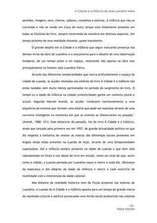A Cidade e a Infância de José Luandino Vieira


sentidos, imagens, sons, cheiros, sabores, conselhos e estórias. A infância que não se

corrompe e não se vende em troca de outro tempo está fortemente presente em

todas as histórias do livro, sempre recorrendo da memória em diversos aspectos. Um

tempo próximo de uma realidade distante, quase inexistente.

       O grande desafio em A Cidade e a Infância que seguir marcando presença nos

demais livros da obra de Luandino é o lançamento para o desafio de uma observação

temporal, de um tempo preso a um espaço, recorrente não apenas na obra mas

principalmente no homem José Luandino Vieira.

       Através das diferentes temporalidades que marca profundamente o espaço da

cidade de Luanda, as acções relatadas nas estórias do livro A Cidade e a Infância não

estão isoladas nem muito menos aprisionadas no período do surgimento do livro. O

tempo ou a idade da infância na cidade (infanticidade) ganha um contexto plural e

actual. Segundo Hannah Arendt, as acções "conduzem inevitavelmente a uma

sequência de eventos que formam uma estória que pode ser expressa através de uma

narrativa inteligente no momento em que os eventos se distanciarem no passado."

(Arendt, 1988: 121). Esse distanciar do passado, faz do livro A Cidade e a Infância,

ainda que lançado pela primeira vez em 1957, de grande actualidade política no que

diz respeito a tentativa de revelar as marcas das diferenças sociais presentes em

Angola ainda estão presente na Luanda de hoje, através de uma temporalidades

superpostas. Daí a infância sempre presente na idade de Luanda e que bem está

representada no título e nos ideais do livro em estudo, como um sinal de que, assim

como a cidade, a Luanda pensada por Luandino nasce e morre a cada dia. (Re)nasce

da esperança e das alegrias da idade da infância e morre a cada exercício de

hostilidade com a intervenção da idade colonial.

       Não distante da realidade histórica nem da ficção presente nas estórias de

Luandino, a Luanda de A Cidade e a Infância aponta para um tempo de grande marca

de repressão cultural e política provocando uma ferida social produzindo nas colónias


                                                                                 - 23 -
                                                                        Felipe Moraes
 