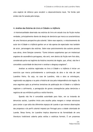 A Cidade e a Infância de José Luandino Vieira


uma espécie de disfarce para encobrir o desenvolvimento local. Tal ferida (até

então) não foi sanada pelo tempo.




4. Análise das Estórias do Livro A Cidade e a Infância

A intertextualidade observada nas estórias do livro em estudo traz da ficção muitas

verdades, principalmente diante do desejo de denúncia que marca as características

de uma literatura perspectiva pós-colonial. Sobre esse aspecto, o relacionamento do

autor de A Cidade e a Infância ganhar um ar não apenas de espectador mas também

de actor, personagens das estórias. Sobre esse posicionamento dos autores perante

suas obras, Anne Sletsjoe comenta: “Como leitores suspeitamos que um intelectual

angolano de ascendência portuguesa, não será, nem dentro da ficção nem fora dela,

considerado porta-voz legítimo da história (recente) de Angola, que, afinal, não lhe é

concedido a autoridade de descrever e analisar a desgraça angolana”.

       Analisar as estórias registradas no livro A Cidade e a Infância é iniciar um

exercício que marca profundamente a continuação da obra e da vida de José

Luandino Vieira. Ou seja, no caso de Luandino, vida e obra se entrelaçam,

registrando nas páginas e na pele a história de luta pela independência de Angola. Os

anos seguintes após as primeiras tentativas de publicação de A Cidade e a Infância

registram o sofrimento, a perseguição de graves consequências pelas denúncias e

registros de sua militância política e estilo literário.

       Quando não lhe é concedida autoridade para falar, em se tratando de

denuncias sociais, Luandino inicia uma escolha pelas margens e rompe estruturas

para contar o que salta dos diferentes espaços de Luanda e que merece observações

das propostas e do perfil colonial imposto por Portugal para a cidade colonizada de

Luanda. Dessa forma, ler Luandino implica desarmar-se da formalidade de uma

literatura tradicional coberta pelos estilos e estéticas formais. É um prazeroso


                                                                                   - 24 -
                                                                          Felipe Moraes
 