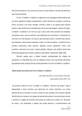 A Cidade e a Infância de José Luandino Vieira


exercício de penetrar num universo de contra vias da história e através das estórias e

suas marcas coloniais.

       O livro A Cidade e a Infância é regado por uma linguagem diferencialista que

nas obras seguintes também acompanhará o estilo literário de Luandino, através da

ironia, da sátira e de muita verdade, convida o leitor a um passeio pelo cenários

sempre muito próximos da vivacidade que revela seus personagens. Apesar da ficção,

A Cidade e a Infância é um livro em que o autor está muito presente da realidade,

não apenas conta, narra as estórias, mas sobretudo viu-as acontecer. É sobretudo um

livro para ser lido descalço, ao natural, para perceber como o caminhar dos contos,

seus detalhes e observações conduzem o leitor a se fazer presente, a caminhar com o

contista (ficcionista) pelas estórias. Segundo Lenirce Sepúlveda “Tecer com

Luandino: aventurar-se ao novo, recusar padrões, elaborar uma estética ainda mais

sofisticada daquele que se deixou capturar pela beleza” (Sepúlveda, 2000: 209).

       Permitir espaço para a beleza simples acompanhadas de vírgulas de

saudosismo e a liberdade para uma voz angolana crítica, são os principais elementos

que passeiam pelo conjunto de dez contos presentes na o livro A Cidade e a Infância.



Observações das estórias do livro A Cidade e a Infância


                                       - Senta aqui meu filho, eu vou te contar uma coisa.

                                                         José Luandino Vieira (1977: 121)



Na primeira estória do livro A Cidade e a Infância, “Encontro de acaso”, logo é

apresentado o estilo narrativo que aparecerá em outros momentos, em outras

estórias do livro em estudo. A marca e estilo em que Luandino narra sempre fazendo

referência de um tempo e um espaço de partida dos contos é recorrente para revelar

e justificar o resgate da memória dos tempos de infância em Luanda. Em “Encontro

de Acaso”, fica desenhado o espaço que ainda permitia o reconhecimento das

                                                                                    - 25 -
                                                                           Felipe Moraes
 