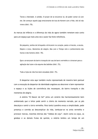 A Cidade e a Infância de José Luandino Vieira




       Talvez a liberdade. A solidão. O prazer de se encontrar só, de poder contar só com

       ele. De começar aquele jogo emocionante de luta do Homem com a Vida. Até ali não

       vivera (ibid.: 70).



As marcas da infância e a diferença da vida do agora também remetem este conto

para um espaço que mais uma vez o autor faz forte referência.



       De pequeno, sonhos de brinquedo a brincarem no coração, pasta a tiracolo, a escola.

       Depois o Liceu. Momentos de alegria. Mas com o Tempo veio o conhecimento dos

       factos e dos homens (ibid.: 70).



       Que o arrancavam do bairro tranquilo de ruas de barro vermelho e o levaram para a

       agitação das luzes e da espuma das bebidas (ibid.: 72).



       Toda a lição da vida fora bem estudada (ibid.: 75).



      O despertar esta aqui também muito representado de maneira bem pontual

com a evocação do despertar da identidade angolana ao descrever e bem representar

o espaço e as lições de convivência dos musseques, do bairro tranquilo e dos

momentos de alegria.

      A estória “O Nascer do Sol” pinta um cenário tão harmoniosamente bem

ambientado que o leitor pode sentir o cheiro do momento narrado, por os pés

descalços e sentir a terra vermelha. Para tanto Luandino evoca a simplicidade, pede

presença e convida ao descomplicar da vida, lambuzar-se na areia vermelha e

provocar marcas, manchas eternas das “nódoas de caju”. Assim como os cajus, as

goiabas e as demais frutas de quintal, a estória lembra um tempo de um




                                                                                     - 28 -
                                                                            Felipe Moraes
 
