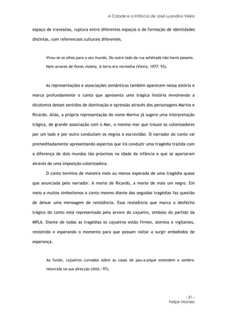 A Cidade e a Infância de José Luandino Vieira


espaço de travessias, ruptura entre diferentes espaços e de formação de identidades

distintas, com referenciais culturais diferentes.



       Virou-se os olhos para o seu mundo. Do outro lado da rua asfaltada não havia passeio.

       Nem arvores de flores violeta. A terra era vermelha (Vieira, 1977: 93).



       As representações e associações semânticas também aparecem nessa estória e

marca profundamente o conto que apresenta uma trágica história envolvendo a

dicotomia desses sentidos de dominação e opressão através dos personagens Marina e

Ricardo. Aliás, a própria representação do nome Marina já sugere uma interpretação

trágica, de grande associação com o Mar, o mesmo mar que trouxe os colonizadores

por um lado e por outro conduziam os negros a escravidão. O narrador do conto vai

premeditadamente apresentando aspectos que irá conduzir uma tragédia trazida com

a diferença de dois mundos tão próximos na idade da infância e que se apartaram

através de uma imposição colonizadora.

       O conto termina de maneira mais ou menos esperada de uma tragédia quase

que anunciada pelo narrador. A morte de Ricardo, a morte de mais um negro. Em

meio a muitos simbolismos o conto mesmo diante das seguidas tragédias faz questão

de deixar uma mensagem de resistência. Essa resistência que marca o desfecho

trágico do conto está representada pela árvore do cajueiro, símbolo do partido da

MPLA. Diante de todas as tragédias os cajueiros estão firmes, atentos e vigilantes,

resistindo e esperando o momento para que possam voltar a surgir embebidos de

esperança.



       Ao fundo, cajueiros curvados sobre as casas de pau-a-pique estendem a sombra

       retorcida na sua direcção (ibid.: 97).




                                                                                          - 31 -
                                                                                 Felipe Moraes
 