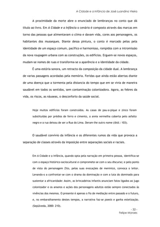 A Cidade e a Infância de José Luandino Vieira


       A proximidade da morte abre o enunciado de lembranças no conto que dá

título ao livro. Em A Cidade e a Infância o cenário é composto através das marcas em

torno das pessoas que alimentavam o clima e davam vida, cores aos personagens, os

habitantes dos musseques. Diante dessa pintura, o conto é marcado pelas pela

identidade de um espaço comum, pacífico e harmonioso, rompidos com a intromissão

da nova roupagem urbana com as construções, os edifícios. Erguem-se novos espaços,

mudam-se nomes de ruas e transforma-se a aparência e a identidade da cidade.

       É uma estória sonora, um retracto da composição da cidade dual. A lembrança

de varias passagens acordadas pela memória. Feridas que ainda estão abertas diante

de uma doença que a tormenta pela distancia do tempo que em se vivia de maneira

saudável em todos os sentidos, sem contaminação colonizadora. Agora, as febres da

vida, os riscos, as náuseas, o desconforto da saúde social.



       Hoje muitos edifícios foram construídos. As casas de pau-a-pique e zinco foram

       substituídas por prédios de ferro e cimento, a areia vermelha coberta pelo asfalto

       negro e a rua deixou de ser a Rua do Lima. Deram-lhe outro nome (ibid.: 103).



       O saudável convívio da infância e os diferentes rumos da vida que provoca a

separação de classes através da imposição entre separações sociais e raciais.



       Em A Cidade e a Infância, quando opta pela narração em primeira pessoa, identifica-se

       com o espaço histórico-sociocultural e compromete-se com o seu discurso; e pelo ponto

       de vista do personagem Zito, pelas suas evocações de meninice, convoca o leitor.

       Levando-o a confrontar-se com o drama da dominação e com a luta do dominado para

       sustentar a africanidade: Assim, as brincadeiras infantis anunciam fatos ligados ao jugo

       colonizador e os anseios e ações dos personagens adultos estão sempre conectados às

       vivências dos mesmos. O presente é apenas o fio de mediação entre passado e o futuro,

       e, no embaralhamento destes tempos, a narrativa faz-se poesis e ganha estetização.

       (Sepúlveda, 2000: 210).
                                                                                       - 32 -
                                                                              Felipe Moraes
 