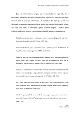 A Cidade e a Infância de José Luandino Vieira




      Esse embaralhamento de tempos, que bem aponta Lenirce Sepúlveda, dita a

estética e o drama pela defesa da identidade local, de uma africanidade que se sente

rasurada com a presença colonizadora. A identidade do local que perde sua

identidade pela desfiguração da sua forma. Aquilo que marca e identifica um tempo,

uma vida, uma idade, se transveste e perde o sentido original. A ruptura desse

ambiente está muito presente e denunciada nessa estória através das passagens:



       Rodeados de cubatas capim e piteiras, era assim o musseque Braga, onde hoje fica o

       luminoso e limpo Bairro do Café (Vieira, 1977: 104).



       Lembra-se do dia em que o pai o ensinou a ler a primeira palavra. Na “Província de

       Angola” escrita em letras grandes: GUERRA (ibid.: 104).



       Sonhos de papel de seda, levantados contra o céu azul, com a criançada boquiaberta

       cá em baixo, hoje, quando ele não é mais que um papagaio de papel que se

       embaraçou, que se rasgou nos grandes ramos da árvore da vida (ibid.: 106).



       deitados na areia amarela das construções modernas crescendo sobre o terreno onde

       dantes havia casas de pau-a-pique, ficavam assim pelo entardecer dentro, enquanto

       as meninas brincavam nos quintais ao giroflé flé flá” (ibid.: 108 – 109).



       Viu a morte diante dele muito tempo. No delírio febril tudo lhe veio à memória. Tudo

       tinha cor e vida. Agora apenas recordações baças, bonecos desarticulados, mexendo-

       se no vácuo da imaginação (ibid.: 115).



       A Infância aparecia diluída numa cidade de casas de pau-a-pique, zinco e luandos, à

       sombra de frescas mulembas18 onde negras lavavam a roupa e à noite se entregava

       (ibid.: 116).

                                                                                            - 33 -
                                                                                   Felipe Moraes
 
