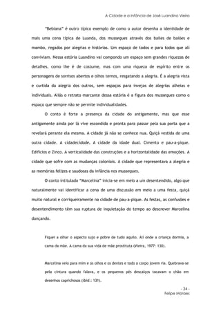 A Cidade e a Infância de José Luandino Vieira


       “Bebiana” é outro típico exemplo de como o autor desenha a identidade de

mais uma cena típica de Luanda, dos musseques através dos bailes de baiões e

mambo, regados por alegrias e histórias. Um espaço de todos e para todos que alí

conviviam. Nessa estória Luandino vai compondo um espaço sem grandes riquezas de

detalhes, como lhe é de costume, mas com uma riqueza de espírito entre os

personagens de sorrisos abertos e olhos ternos, resgatando a alegria. É a alegria vista

e curtida da alegria dos outros, sem espaços para invejas de alegrias alheias e

individuais. Aliás o retrato marcante dessa estória é a figura dos musseques como o

espaço que sempre não se permite individualidades.

       O conto é forte a presença da cidade do antigamente, mas que esse

antigamente ainda por lá vive escondida e pronta para passar pela sua porta que a

revelará perante ela mesma. A cidade já não se conhece nua. Quiçá vestida de uma

outra cidade. A cidadecidade. A cidade da idade dual. Cimento e pau-a-pique.

Edifícios e Zinco. A verticalidade das construções e a horizontalidade das emoções. A

cidade que sofre com as mudanças coloniais. A cidade que representava a alegria e

as memórias felizes e saudosas da infância nos musseques.

       O conto intitulado “Marcelina” inicia-se em meio a um desentendido, algo que

naturalmente vai identificar a cena de uma discussão em meio a uma festa, quiçá

muito natural e corriqueiramente na cidade de pau-a-pique. As festas, as confusões e

desentendimento têm sua ruptura de inquietação do tempo ao descrever Marcelina

dançando.



       Fiquei a olhar o aspecto sujo e pobre de tudo aquilo. Alí onde a criança dormia, a

       cama da mãe. A cama da sua vida de mãe prostituta (Vieira, 1977: 130).



       Marcelina veio para mim e os olhos e os dentes e todo o corpo jovem ria. Quebrava-se

       pela cintura quando falava, e os pequenos pés descalços tocavam o chão em

       desenhos caprichosos (ibid.: 131).

                                                                                     - 34 -
                                                                            Felipe Moraes
 