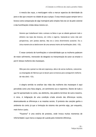 A Cidade e a Infância de José Luandino Vieira


       A mescla das raças, a mestiçagem volta a marcar aspectos da identidade do

povo e dos que crescem na cidade de pau-a-pique. E essa mescla quase sempre tem o

branco como comparação de algo inatingível pelo simples fato da cor da pele colonial

e das humilhações vindas dessa mesma cor.



       Homens que trabalhavam toda a semana na Baixa e que ao sábado gastavam todo o

       dinheiro nas lojas dos brancos, em vinho e cigarros. Gastando-se numa vida sem

       perspectivas, sem janelas abertas. Mas era o único divertimento acessível. Era a

       única maneira de se desforrarem de uma semana inteira de humilhações (ibid.: 132).



       É nesse contexto de humilhações e vulnerabilidade que as mulheres padecem

de maior sofrimento, merecedor do desgosto na interpretação do autor ao ensaiar o

porvir dessas mulheres dos musseques.



       Olhe para ela e pensei na vida sem esperança, dela e de outras mulheres, costureiras

       ou empregadas de fábricas que se davam para os brancos para conseguirem melhoria

       de vida (ibid.: 133).



       A alegria sentida no analisar das vidas das mulheres dos musseques é aqui

percebida como uma falsa alegria, um sentimento oco e repentino. Diante de tudo o

que foi apresentado no conto, seu desfecho, não poderia terminar de outra maneira.

A raiva. A indignação de uma condição criada através das diferenças raciais,

desencadeando as diferenças e as mazelas sociais. O protesto das canções ganha o

ambiente do conto já que a limitação do sistema não permite algo, por enquanto,

mais forte e justo.

       “Faustino” é uma estória de protesto, onde invoca muitos momentos de

inferioridade o que marca o espaço de Luanda pela insistente diferença.



                                                                                      - 35 -
                                                                             Felipe Moraes
 