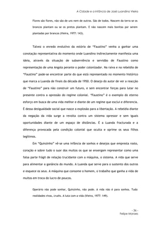 A Cidade e a Infância de José Luandino Vieira


       Flores são flores, não são de uns nem de outros. São de todos. Nascem da terra se os

       brancos plantam ou se os pretos plantam. E não nascem mais bonitas por serem

       plantadas por brancos (Vieira, 1977: 143).



       Talvez o enredo evolutivo da estória de “Faustino” venha a ganhar uma

conotação representativa do momento onde Luandino indirectamente manifesta uma

ideia, através da situação de subserviência e servidão de Faustino como

representação de uma Angola perante o poder colonizador. Na raiva e na rebeldia de

“Faustino” pode-se encontrar parte do que está representado no momento histórico

que marca a Luanda de finais da década de 1950. O desejo do autor de ver a reacção

de “Faustino” para não construir um futuro, e sem encontrar forças para lutar no

presente contra a opressão do regime colonial. “Faustino” é o exemplo do eterno

esforço em busca de uma vida melhor e diante de um regime que exclui e diferencia.

É dessa desigualdade social que nasce a explosão para a libertação. A rebeldia diante

da negação da vida surge a revolta contra um sistema opressor e sem iguais

oportunidades diante de um espaço de distâncias. É a Luanda fracturada e a

diferença provocada pela condição colonial que oculta e oprime os seus filhos

legítimos.

       Em “Quinzinho” vê-se uma infância de sonhos e desejos que empresta rosto,

coração e sobre tudo o suor dos muitos os que se enxergam representar como uma

falsa parte frágil de relação trucidante com a máquina, o sistema. A vida que serve

para alimentar a ganância do mundo. A Luanda que serve para o sustento dos outros

e esquece os seus. A máquina que consome o homem, o trabalho que ganha a vida de

muitos em troca do lucro de poucos.


       Operário não pode sonhar, Quinzinho, não pode. A vida não é para sonhos. Tudo

       realidades vivas, cruéis. A luta com a vida (Vieira, 1977: 149).




                                                                                     - 36 -
                                                                            Felipe Moraes
 
