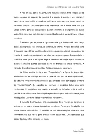A Cidade e a Infância de José Luandino Vieira


       A vida em luta com a máquina, uma máquina colonial. Uma relação que só

quem consegue se esquivar da máquina é a poesia. A poesia e seu incansável

exercício de transcendência. A prática poética e a lembrança que jamais haverá de

se curvar à morte. Uma vida que não se interrompe com a morte. Uma vida que

utiliza a morte para que dela possa se plantar a memória e o surgimento de outras

vidas. Uma morte que mais bem parece uma vida plantada e que dará frutos e flores

no futuro.

       É notório a percepção que a figura marcante que divide e até certo tempo

destoa as alegrias da vida simples, as cantorias, os amores. A figura do branco como

é colocado nas estórias identifica claramente a presença colonial nos cenários de

Luanda. A Luanda que o colonizador escolheu para separar espaços. Por outro lado, o

branco as vezes pede licença para resgatar momentos de magia e gozo máximo da

alegria e amizades quando colocados os pés de brancos nas areias vermelhas. A

narração de um branco desprotegido e fiel às amizades dos musseques.

       Na última estória do livro, em “Companheiros”, a figura de Negro João,

Armindo mulato e Calumango adornam as cenas de uma vida de lembranças difíceis,

de luta pela sobrevivência mas amparada pela amizade e que bem baptiza a estória

de “Companheiros”. Os aspectos de convívios e amizades baixo uma cena

corriqueiras do quotidiano que revela a amizade de infâncias e já a notória

percepção da inferioridade da cor imposta pelo branco que transformou o espaço dos

musseques de Luanda na cidade de cimento da Nova Lisboa.

       O contexto de dificuldades cria a necessidade de se rebelar, de corromper o

sistema, as normas as leis que inferiorizam e excluem. É esse acto de rebeldia que

marca o desfecho da história. O descobrir de uma identidade para se rebelar, uma

identidade para que vale a pena arriscar-se um pouco mais. Uma identidade que

apesar do risco, vale a pena não ter medo.




                                                                                - 37 -
                                                                       Felipe Moraes
 