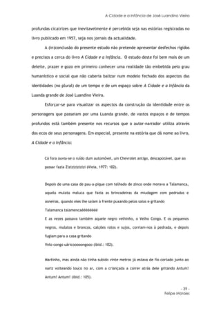 A Cidade e a Infância de José Luandino Vieira


profundas cicatrizes que inevitavelmente é percebida seja nas estórias registradas no

livro publicado em 1957, seja nos jornais da actualidade.

       A (in)conclusão do presente estudo não pretende apresentar desfechos rígidos

e precisos a cerca do livro A Cidade e a Infância. O estudo deste foi bem mais de um

deleite, prazer e gozo em primeiro conhecer uma realidade tão embebida pelo grau

humanístico e social que não caberia balizar num modelo fechado dos aspectos das

identidades (no plural) de um tempo e de um espaço sobre A Cidade e a Infância da

Luanda grande de José Luandino Vieira.

       Esforçar-se para visualizar os aspectos da construção da identidade entre os

personagens que passeiam por uma Luanda grande, de vastos espaços e de tempos

profundos está também presente nos recursos que o autor-narrador utiliza através

dos ecos de seus personagens. Em especial, presente na estória que dá nome ao livro,

A Cidade e a Infância:


       Cá fora ouvia-se o ruído dum automóvel, um Chevrolet antigo, descapotável, que ao

       passar fazia Zizizizizizizi (Vieia, 1977: 102).



       Depois de uma casa de pau-a-pique com telhado de zinco onde morava a Talamanca,

       aquela mulata maluca que fazia as brincadeiras da miudagem com pedradas e

       asneiras, quando eles lhe saíam à frente puxando pelas saias e gritando

       Talamanca talamencaéééééééé

       E as vezes passava também aquele negro velhinho, o Velho Congo. E os pequenos

       negros, mulatos e brancos, calções rotos e sujos, corriam-nos à pedrada, e depois

       fugiam para a casa gritando

       Velo congo uáricooooongooo (ibid.: 102).



       Martinho, mas ainda não tinha subido vinte metros já estava de fio cortado junto ao

       nariz volteando louco no ar, com a criançada a correr atrás dele gritando Antum!

       Antum! Antum! (ibid.: 105).


                                                                                          - 39 -
                                                                                 Felipe Moraes
 