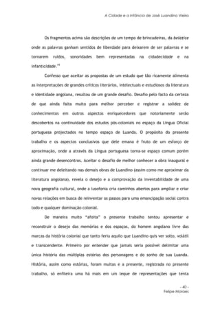 A Cidade e a Infância de José Luandino Vieira




       Os fragmentos acima são descrições de um tempo de brincadeiras, da belezice

onde as palavras ganham sentidos de liberdade para deixarem de ser palavras e se

tornarem    ruídos,   sonoridades   bem     representadas    na   cidadecidade    e   na

infanticidade.19

       Confesso que aceitar as propostas de um estudo que tão ricamente alimenta

as interpretações de grandes críticos literários, intelectuais e estudiosos da literatura

e identidade angolana, resultou de um grande desafio. Desafio pelo facto da certeza

de que ainda falta muito para melhor perceber e registrar a solidez de

conhecimentos em outros aspectos enriquecedores que notoriamente serão

descobertos na continuidade dos estudos pós-coloniais no espaço da Língua Oficial

portuguesa projectados no tempo espaço de Luanda. O propósito do presente

trabalho e os aspectos conclusivos que dele emana é fruto de um esforço de

aproximação, onde a através da Língua portuguesa torna-se espaço comum porém

ainda grande desencontros. Aceitar o desafio de melhor conhecer a obra inaugural e

continuar me deleitando nas demais obras de Luandino (assim como me aproximar da

literatura angolana), revela o desejo e a comprovação da inventabilidade de uma

nova geografia cultural, onde a lusofonia cria caminhos abertos para ampliar e criar

novas relações em busca de reinventar os passos para uma emancipação social contra

todo e qualquer dominação colonial.

       De maneira muito “afoita” o presente trabalho tentou apresentar e

reconstruir o desejo das memórias e dos espaços, do homem angolano livre das

marcas da história colonial que tanto feriu aquilo que Luandino quis ver solto, volátil

e transcendente. Primeiro por entender que jamais seria possível delimitar uma

única história das múltiplas estórias dos personagens e do sonho de sua Luanda.

História, assim como estórias, foram muitas e a presente, registrada no presente

trabalho, só enfileira uma há mais em um leque de representações que tenta


                                                                                   - 40 -
                                                                          Felipe Moraes
 