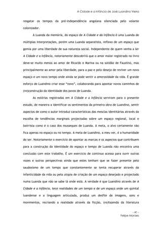 A Cidade e a Infância de José Luandino Vieira


resgatar os tempos da pré-independência angolana silenciada pelo volante

colonizador.

       A Luanda da memória, do espaço de A Cidade e da Infância é uma Luanda de

múltiplas interpretações, porém uma Luanda separatista, reflexo de um espaço que

gemia por uma liberdade de sua natureza social. Independente de quem venha a ler

A Cidade e a Infância, notoriamente descobrirá que o amor maior registrado no livro

deve-se muito menos ao amor de Ricardo e Marina ou na solidão de Faustino, mas

principalmente ao amor pela liberdade, para a paz e pelo desejo de reviver um novo

espaço e um novo tempo onde ainda se pode sentir a amorosidade da vida. É grande

esforço de Luandino criar esse “novo”, colaborando para apontar novos caminhos de

(re)construção da identidade dos povos de Luanda.

       As estórias registradas em A Cidade e a Infância serviram para o presente

estudo, de maneira a identificar os sentimentos da primeira obra de Luandino, sentir

aspectos de como o autor introduz características das mesclas identitárias através da

escolha de tendências marginais projectadas sobre um espaço regional, local e

bairrista como é o caso dos musseques de Luanda. A meta, o alvo certamente não

fica apenas no espaço ou no tempo. A meta de Luandino, a meu ver, é a humanidade

do ser. Notoriamente o exercício de apontar as marcas e os aspectos que contribuem

para a construção da identidade do espaço e tempo de Luanda não encontra uma

conclusão com este trabalho. É um exercício de continuo acesso para ouvir outras

vozes e outras perspectivas ainda que estes tenham que se fazer presente pelo

saudosismo de um tempo que constantemente se tenta recuperar através da

infanticidade da vida ou pela utopia de criação de um espaço desejado e projectado

numa Luanda que não se sabe lá onde está. A verdade é que Luandino através de A

Cidade e a Infância, tece realidades de um tempo e de um espaço onde um quintal

luandense e a linguagem articulada, produz um desfile de imagens, sons e

movimentos, recriando a realidade através da ficção, (re)fazendo da literatura


                                                                                - 41 -
                                                                       Felipe Moraes
 