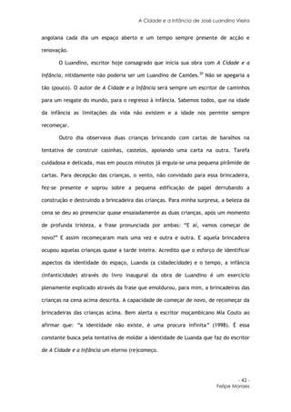 A Cidade e a Infância de José Luandino Vieira


angolana cada dia um espaço aberto e um tempo sempre presente de acção e

renovação.

      O Luandino, escritor hoje consagrado que inicia sua obra com A Cidade e a

Infância, nitidamente não poderia ser um Luandino de Camões.20 Não se apegaria a

tão (pouco). O autor de A Cidade e a Infância será sempre um escritor de caminhos

para um resgate do mundo, para o regresso à infância. Sabemos todos, que na idade

da infância as limitações da vida não existem e a idade nos permite sempre

recomeçar.

      Outro dia observava duas crianças brincando com cartas de baralhos na

tentativa de construir casinhas, castelos, apoiando uma carta na outra. Tarefa

cuidadosa e delicada, mas em poucos minutos já erguia-se uma pequena pirâmide de

cartas. Para decepção das crianças, o vento, não convidado para essa brincadeira,

fez-se presente e soprou sobre a pequena edificação de papel derrubando a

construção e destruindo a brincadeira das crianças. Para minha surpresa, a beleza da

cena se deu ao presenciar quase ensaiadamente as duas crianças, após um momento

de profunda tristeza, a frase pronunciada por ambas: “E aí, vamos começar de

novo?” E assim recomeçaram mais uma vez e outra e outra. E aquela brincadeira

ocupou aquelas crianças quase a tarde inteira. Acredito que o esforço de identificar

aspectos da identidade do espaço, Luanda (a cidadecidade) e o tempo, a infância

(infanticidade) através do livro inaugural da obra de Luandino é um exercício

plenamente explicado através da frase que emoldurou, para mim, a brincadeiras das

crianças na cena acima descrita. A capacidade de começar de novo, de recomeçar da

brincadeiras das crianças acima. Bem alerta o escritor moçambicano Mia Couto ao

afirmar que: “a identidade não existe, é uma procura infinita” (1998). É essa

constante busca pela tentativa de moldar a identidade de Luanda que faz do escritor

de A Cidade e a Infância um eterno (re)começo.




                                                                               - 42 -
                                                                      Felipe Moraes
 